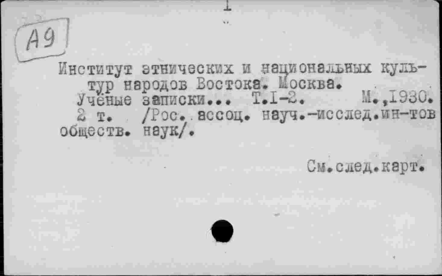 ﻿Институт этнических и национальных культур народов Востока. Москва. . т .
Учёные записки... Т.1-3.	М.,1930.
В т. /Рос..ассоц. науч.-исслед.ин-тов обществ, наук/.
См.след.карт.